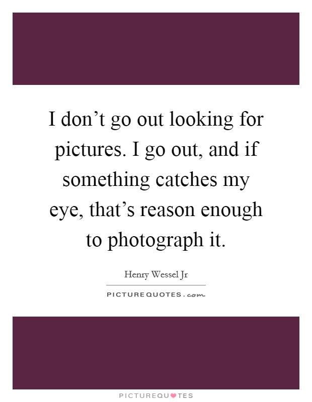I don't go out looking for pictures. I go out, and if something catches my eye, that's reason enough to photograph it. Picture Quote #1