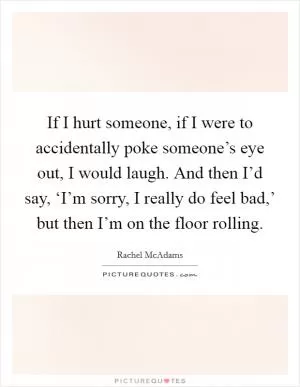 If I hurt someone, if I were to accidentally poke someone’s eye out, I would laugh. And then I’d say, ‘I’m sorry, I really do feel bad,’ but then I’m on the floor rolling Picture Quote #1