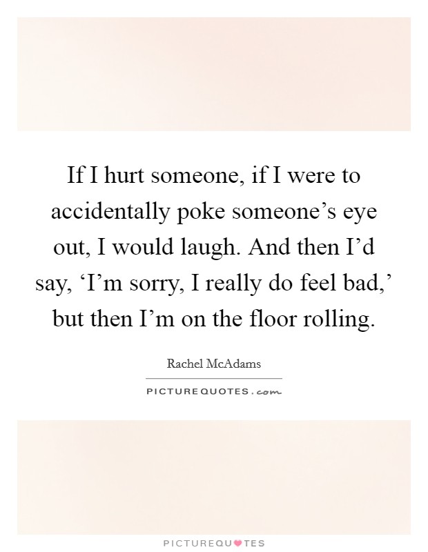If I hurt someone, if I were to accidentally poke someone's eye out, I would laugh. And then I'd say, ‘I'm sorry, I really do feel bad,' but then I'm on the floor rolling. Picture Quote #1