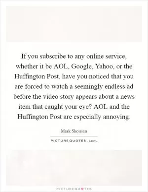 If you subscribe to any online service, whether it be AOL, Google, Yahoo, or the Huffington Post, have you noticed that you are forced to watch a seemingly endless ad before the video story appears about a news item that caught your eye? AOL and the Huffington Post are especially annoying Picture Quote #1