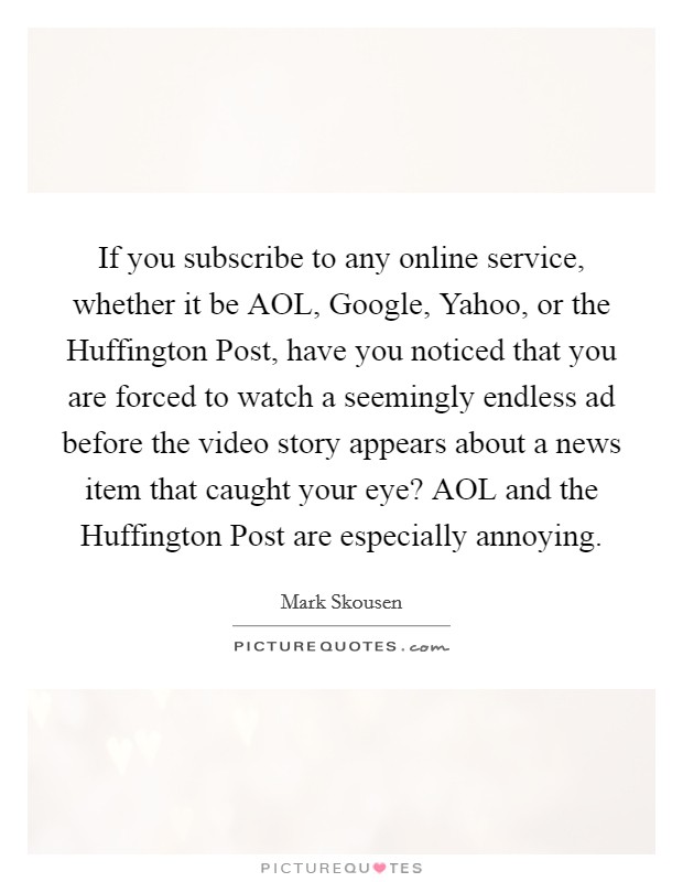 If you subscribe to any online service, whether it be AOL, Google, Yahoo, or the Huffington Post, have you noticed that you are forced to watch a seemingly endless ad before the video story appears about a news item that caught your eye? AOL and the Huffington Post are especially annoying. Picture Quote #1