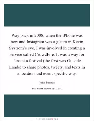 Way back in 2008, when the iPhone was new and Instagram was a gleam in Kevin Systrom’s eye, I was involved in creating a service called CrowdFire. It was a way for fans at a festival (the first was Outside Lands) to share photos, tweets, and texts in a location and event specific way Picture Quote #1