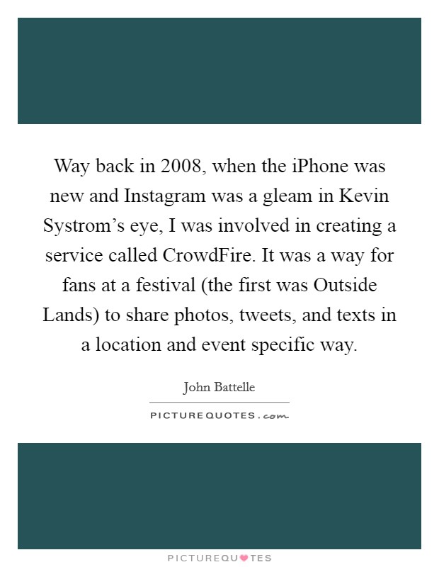 Way back in 2008, when the iPhone was new and Instagram was a gleam in Kevin Systrom's eye, I was involved in creating a service called CrowdFire. It was a way for fans at a festival (the first was Outside Lands) to share photos, tweets, and texts in a location and event specific way. Picture Quote #1