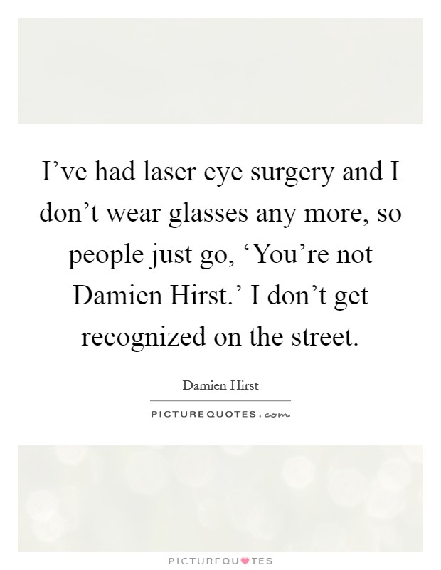 I've had laser eye surgery and I don't wear glasses any more, so people just go, ‘You're not Damien Hirst.' I don't get recognized on the street. Picture Quote #1
