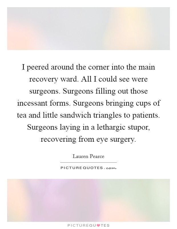 I peered around the corner into the main recovery ward. All I could see were surgeons. Surgeons filling out those incessant forms. Surgeons bringing cups of tea and little sandwich triangles to patients. Surgeons laying in a lethargic stupor, recovering from eye surgery. Picture Quote #1