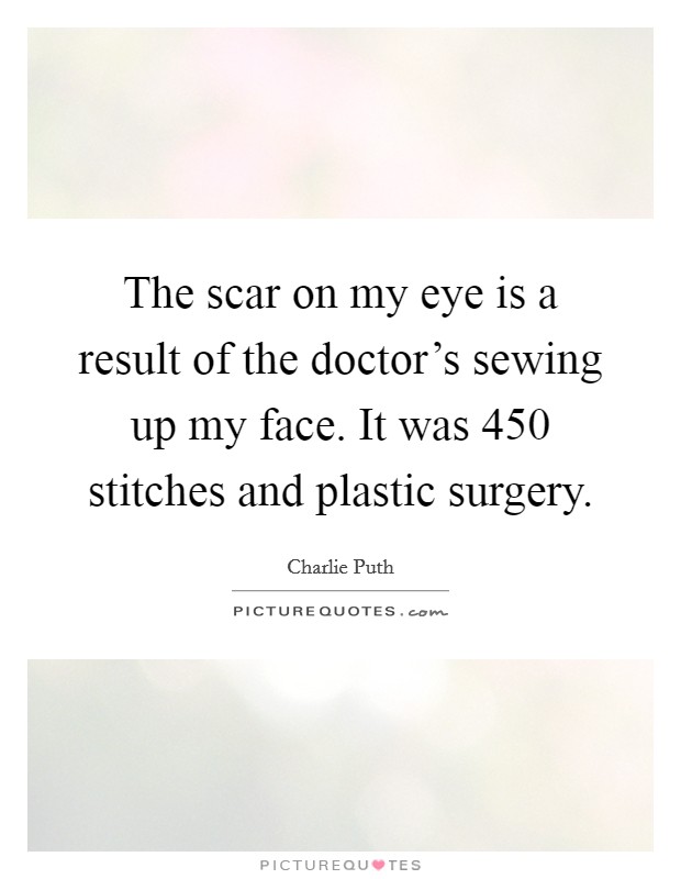 The scar on my eye is a result of the doctor's sewing up my face. It was 450 stitches and plastic surgery. Picture Quote #1