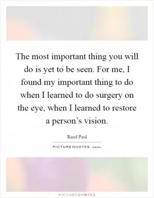 The most important thing you will do is yet to be seen. For me, I found my important thing to do when I learned to do surgery on the eye, when I learned to restore a person’s vision Picture Quote #1
