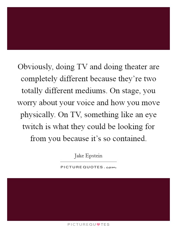 Obviously, doing TV and doing theater are completely different because they're two totally different mediums. On stage, you worry about your voice and how you move physically. On TV, something like an eye twitch is what they could be looking for from you because it's so contained. Picture Quote #1