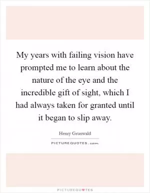 My years with failing vision have prompted me to learn about the nature of the eye and the incredible gift of sight, which I had always taken for granted until it began to slip away Picture Quote #1
