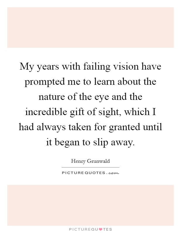 My years with failing vision have prompted me to learn about the nature of the eye and the incredible gift of sight, which I had always taken for granted until it began to slip away. Picture Quote #1
