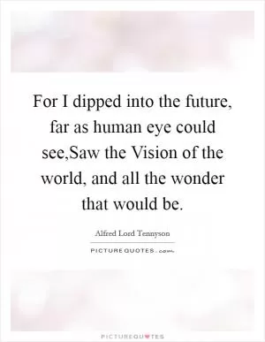 For I dipped into the future, far as human eye could see,Saw the Vision of the world, and all the wonder that would be Picture Quote #1
