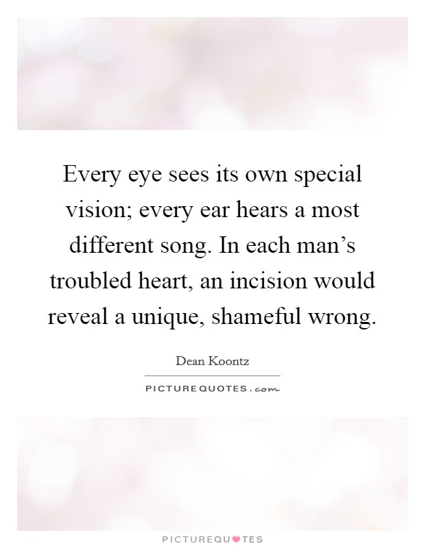 Every eye sees its own special vision; every ear hears a most different song. In each man's troubled heart, an incision would reveal a unique, shameful wrong. Picture Quote #1