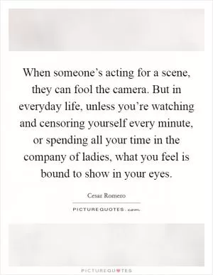 When someone’s acting for a scene, they can fool the camera. But in everyday life, unless you’re watching and censoring yourself every minute, or spending all your time in the company of ladies, what you feel is bound to show in your eyes Picture Quote #1
