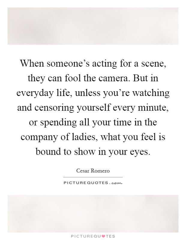 When someone's acting for a scene, they can fool the camera. But in everyday life, unless you're watching and censoring yourself every minute, or spending all your time in the company of ladies, what you feel is bound to show in your eyes. Picture Quote #1
