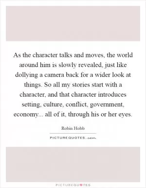 As the character talks and moves, the world around him is slowly revealed, just like dollying a camera back for a wider look at things. So all my stories start with a character, and that character introduces setting, culture, conflict, government, economy... all of it, through his or her eyes Picture Quote #1