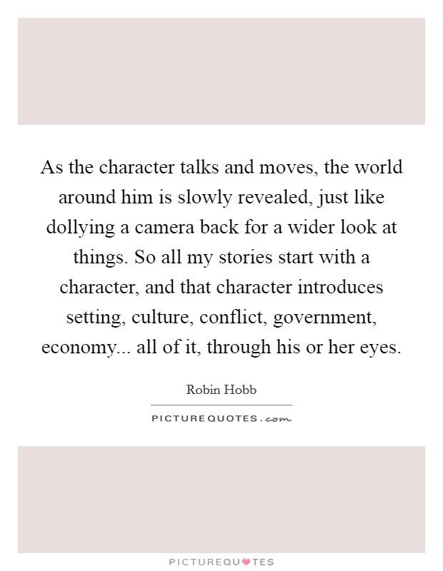 As the character talks and moves, the world around him is slowly revealed, just like dollying a camera back for a wider look at things. So all my stories start with a character, and that character introduces setting, culture, conflict, government, economy... all of it, through his or her eyes. Picture Quote #1
