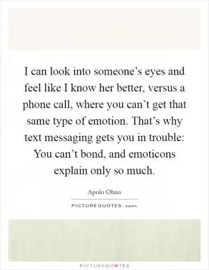 I can look into someone’s eyes and feel like I know her better, versus a phone call, where you can’t get that same type of emotion. That’s why text messaging gets you in trouble: You can’t bond, and emoticons explain only so much Picture Quote #1