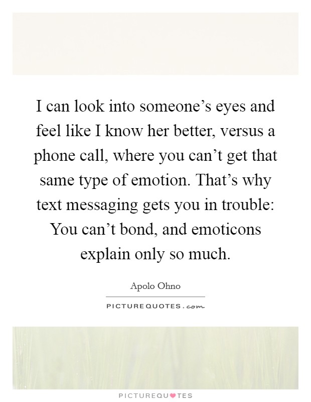 I can look into someone's eyes and feel like I know her better, versus a phone call, where you can't get that same type of emotion. That's why text messaging gets you in trouble: You can't bond, and emoticons explain only so much. Picture Quote #1