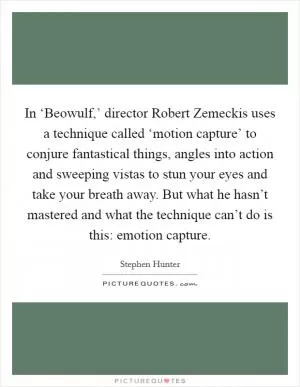 In ‘Beowulf,’ director Robert Zemeckis uses a technique called ‘motion capture’ to conjure fantastical things, angles into action and sweeping vistas to stun your eyes and take your breath away. But what he hasn’t mastered and what the technique can’t do is this: emotion capture Picture Quote #1