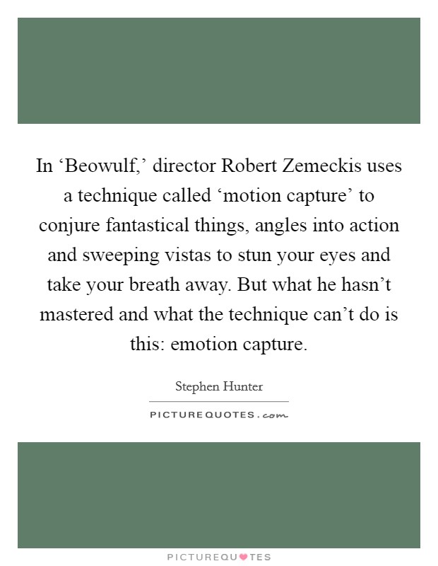 In ‘Beowulf,' director Robert Zemeckis uses a technique called ‘motion capture' to conjure fantastical things, angles into action and sweeping vistas to stun your eyes and take your breath away. But what he hasn't mastered and what the technique can't do is this: emotion capture. Picture Quote #1