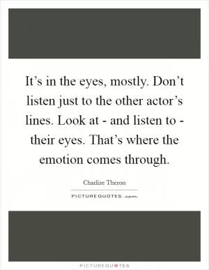 It’s in the eyes, mostly. Don’t listen just to the other actor’s lines. Look at - and listen to - their eyes. That’s where the emotion comes through Picture Quote #1