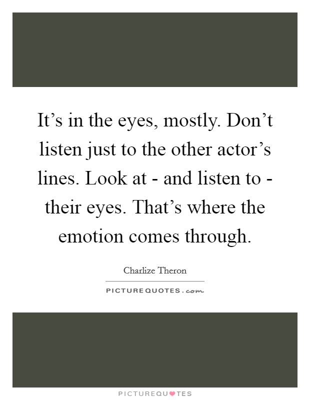 It's in the eyes, mostly. Don't listen just to the other actor's lines. Look at - and listen to - their eyes. That's where the emotion comes through. Picture Quote #1