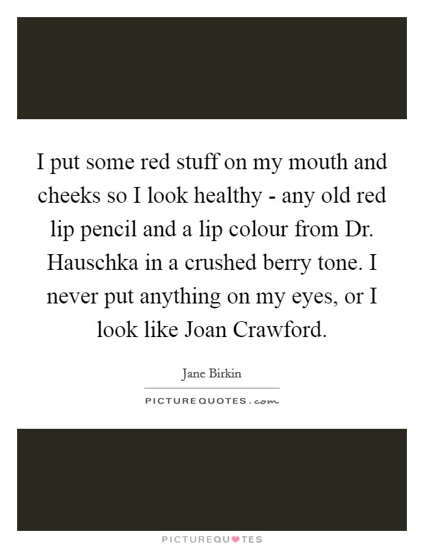 I put some red stuff on my mouth and cheeks so I look healthy - any old red lip pencil and a lip colour from Dr. Hauschka in a crushed berry tone. I never put anything on my eyes, or I look like Joan Crawford. Picture Quote #1
