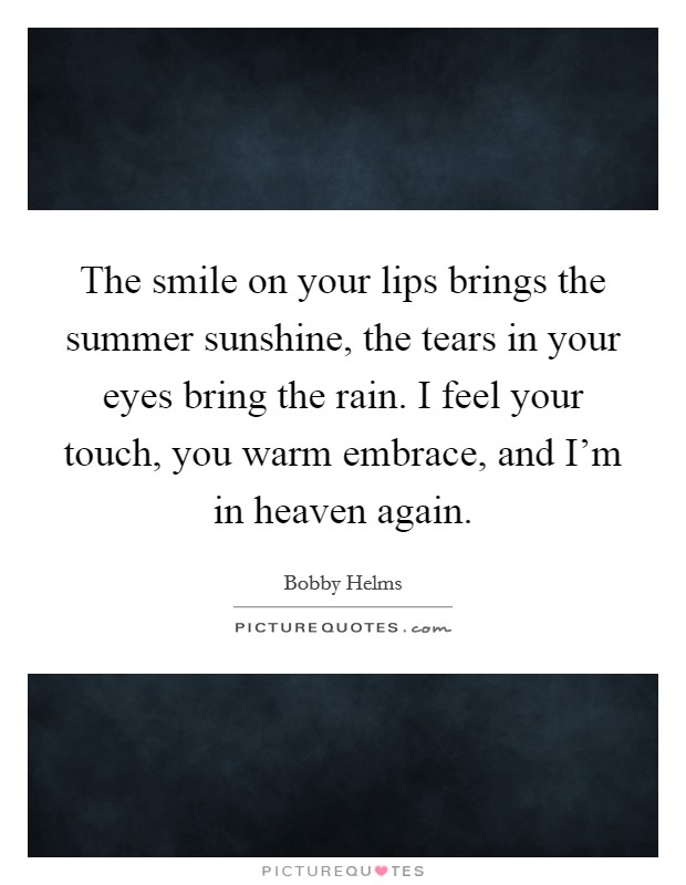 The smile on your lips brings the summer sunshine, the tears in your eyes bring the rain. I feel your touch, you warm embrace, and I'm in heaven again. Picture Quote #1