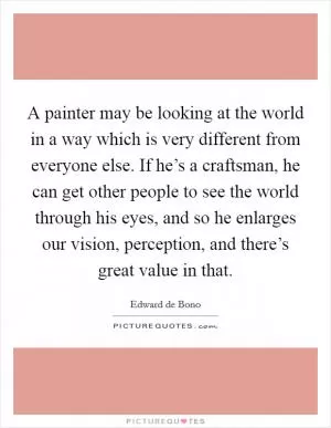 A painter may be looking at the world in a way which is very different from everyone else. If he’s a craftsman, he can get other people to see the world through his eyes, and so he enlarges our vision, perception, and there’s great value in that Picture Quote #1
