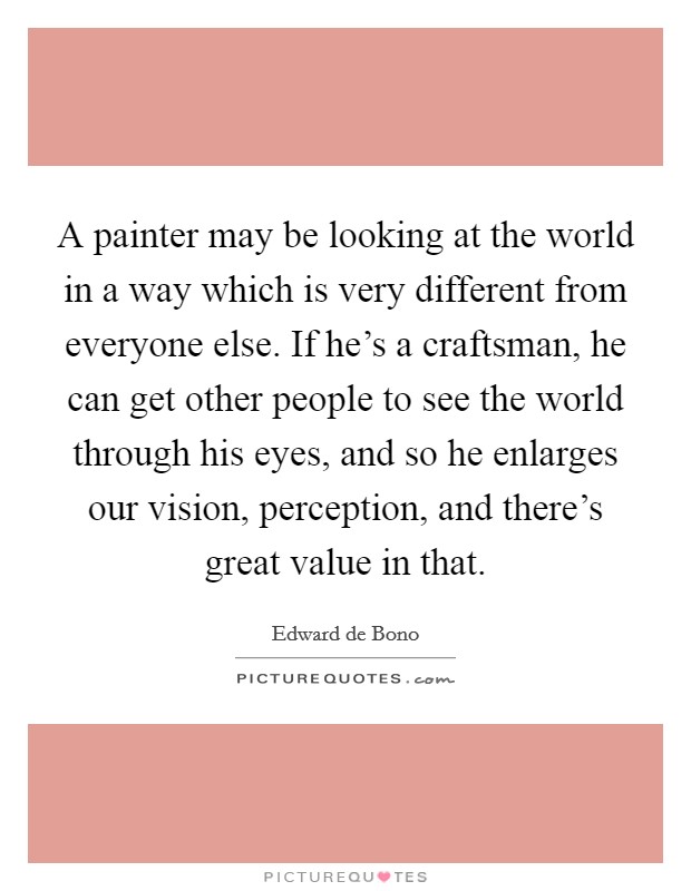 A painter may be looking at the world in a way which is very different from everyone else. If he's a craftsman, he can get other people to see the world through his eyes, and so he enlarges our vision, perception, and there's great value in that. Picture Quote #1