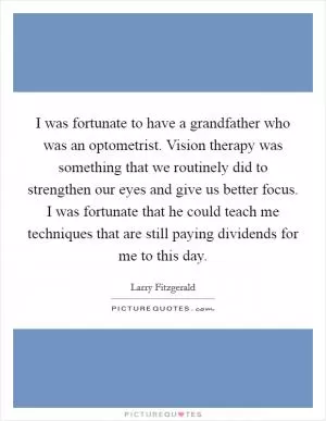 I was fortunate to have a grandfather who was an optometrist. Vision therapy was something that we routinely did to strengthen our eyes and give us better focus. I was fortunate that he could teach me techniques that are still paying dividends for me to this day Picture Quote #1