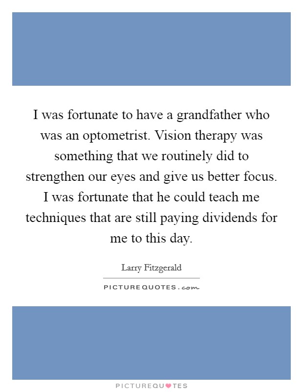 I was fortunate to have a grandfather who was an optometrist. Vision therapy was something that we routinely did to strengthen our eyes and give us better focus. I was fortunate that he could teach me techniques that are still paying dividends for me to this day. Picture Quote #1