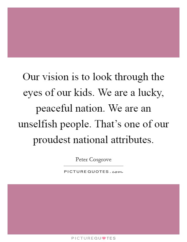Our vision is to look through the eyes of our kids. We are a lucky, peaceful nation. We are an unselfish people. That's one of our proudest national attributes. Picture Quote #1