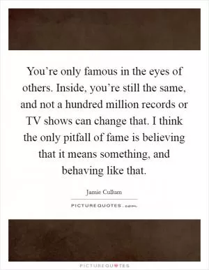 You’re only famous in the eyes of others. Inside, you’re still the same, and not a hundred million records or TV shows can change that. I think the only pitfall of fame is believing that it means something, and behaving like that Picture Quote #1