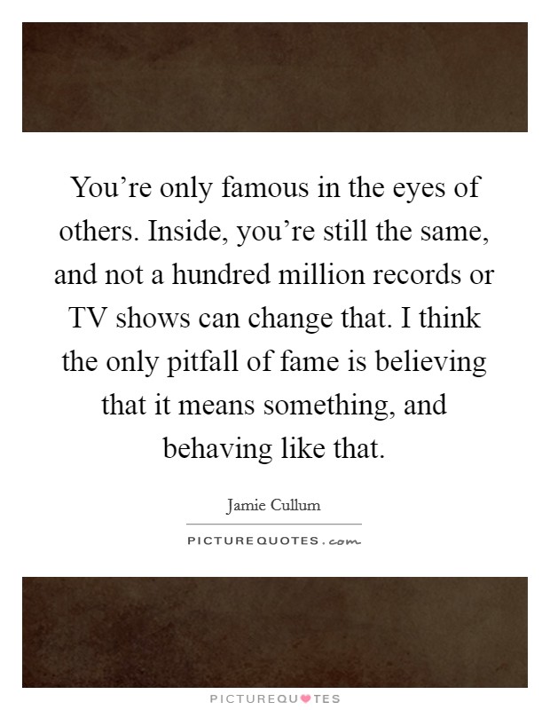 You're only famous in the eyes of others. Inside, you're still the same, and not a hundred million records or TV shows can change that. I think the only pitfall of fame is believing that it means something, and behaving like that. Picture Quote #1