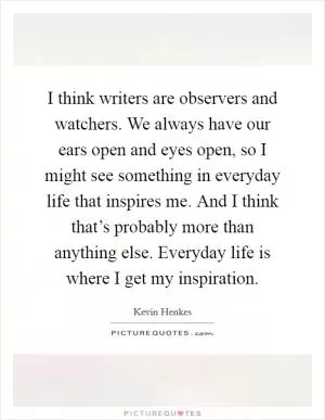 I think writers are observers and watchers. We always have our ears open and eyes open, so I might see something in everyday life that inspires me. And I think that’s probably more than anything else. Everyday life is where I get my inspiration Picture Quote #1