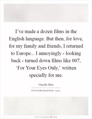 I’ve made a dozen films in the English language. But then, for love, for my family and friends, I returned to Europe... I annoyingly - looking back - turned down films like 007, ‘For Your Eyes Only,’ written specially for me Picture Quote #1