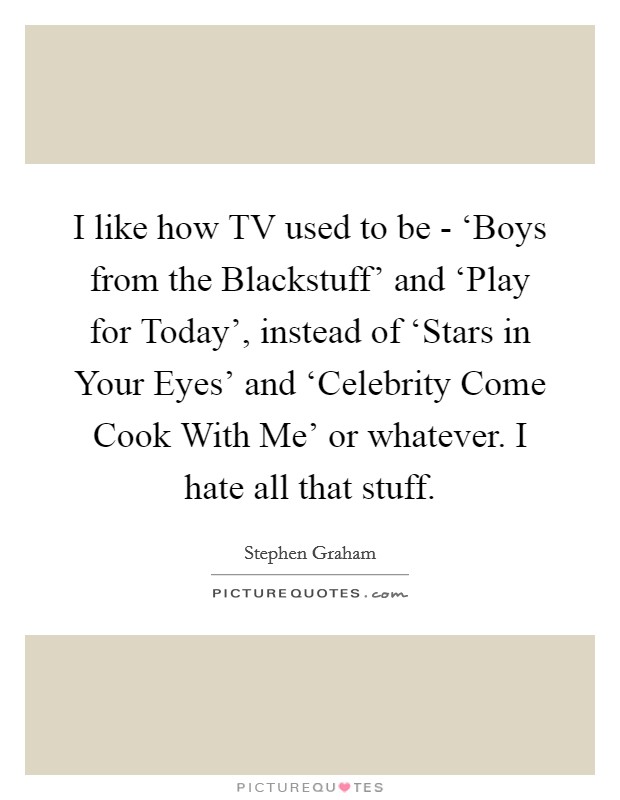 I like how TV used to be - ‘Boys from the Blackstuff' and ‘Play for Today', instead of ‘Stars in Your Eyes' and ‘Celebrity Come Cook With Me' or whatever. I hate all that stuff. Picture Quote #1