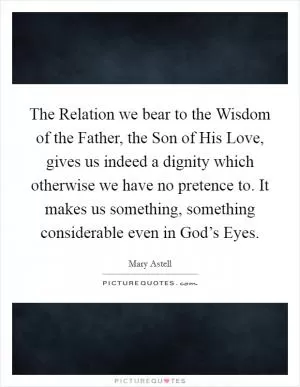 The Relation we bear to the Wisdom of the Father, the Son of His Love, gives us indeed a dignity which otherwise we have no pretence to. It makes us something, something considerable even in God’s Eyes Picture Quote #1
