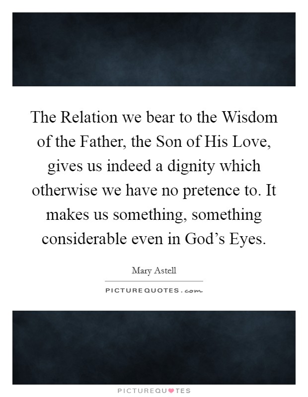 The Relation we bear to the Wisdom of the Father, the Son of His Love, gives us indeed a dignity which otherwise we have no pretence to. It makes us something, something considerable even in God's Eyes. Picture Quote #1