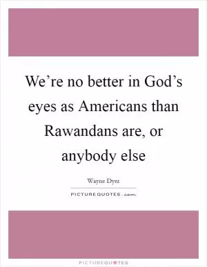 We’re no better in God’s eyes as Americans than Rawandans are, or anybody else Picture Quote #1
