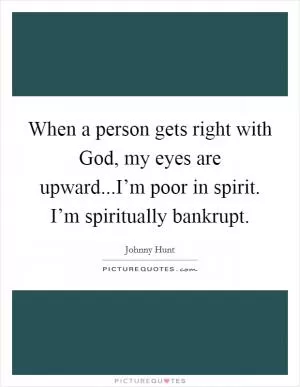 When a person gets right with God, my eyes are upward...I’m poor in spirit. I’m spiritually bankrupt Picture Quote #1
