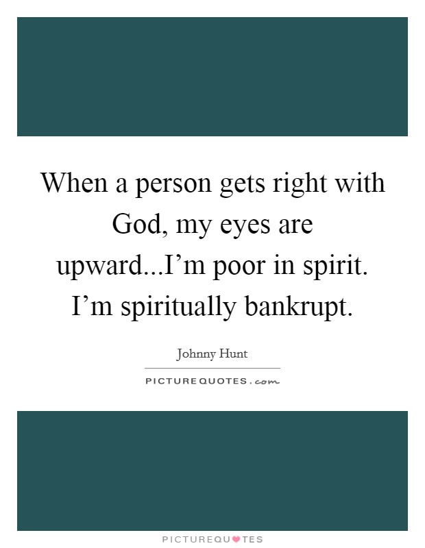 When a person gets right with God, my eyes are upward...I'm poor in spirit. I'm spiritually bankrupt. Picture Quote #1