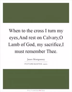 When to the cross I turn my eyes,And rest on Calvary,O Lamb of God, my sacrifice,I must remember Thee Picture Quote #1