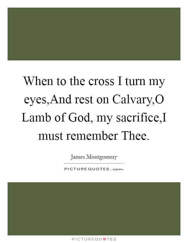 When to the cross I turn my eyes,And rest on Calvary,O Lamb of God, my sacrifice,I must remember Thee. Picture Quote #1