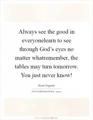 Always see the good in everyonelearn to see through God’s eyes no matter whatremember, the tables may turn tomorrow. You just never know! Picture Quote #1