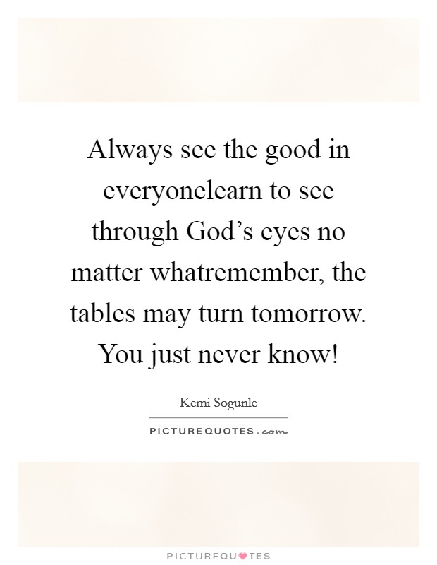 Always see the good in everyonelearn to see through God's eyes no matter whatremember, the tables may turn tomorrow. You just never know! Picture Quote #1