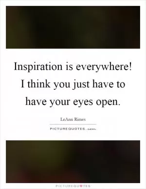 Inspiration is everywhere! I think you just have to have your eyes open Picture Quote #1