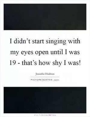 I didn’t start singing with my eyes open until I was 19 - that’s how shy I was! Picture Quote #1