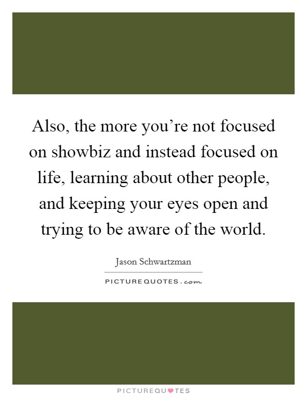 Also, the more you're not focused on showbiz and instead focused on life, learning about other people, and keeping your eyes open and trying to be aware of the world. Picture Quote #1